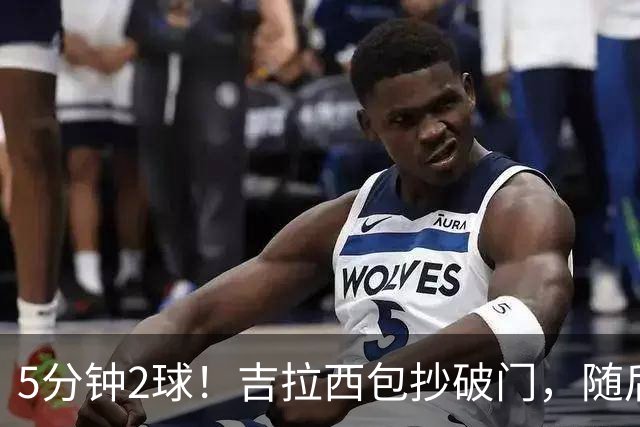 5分钟2球！吉拉西包抄破门，随后造点亲自主罚完成双响